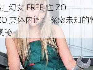 幻女FREE性ZOZO交体内谢_幻女 FREE 性 ZOZO 交体内谢：探索未知的性奥秘