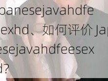 japanesejavahdfeesexhd、如何评价 Japanesejavahdfeesexhd？