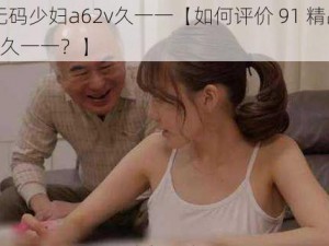 91精品无码少妇a62v久一一【如何评价 91 精品无码少妇 a62v 久一一？】