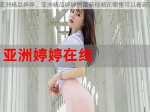 亚洲精品婷婷、亚洲精品婷婷的最新视频在哪里可以看到？