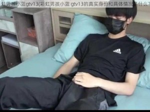 彩虹男孩小蓝gtv13(彩虹男孩小蓝 gtv13的真实身份和具体情况是什么？)