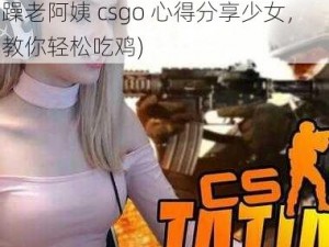 暴躁老阿姨csgo心得分享少女(暴躁老阿姨 csgo 心得分享少女，教你轻松吃鸡)