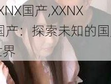 XXNX国产,XXNX 国产：探索未知的国产世界