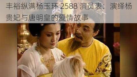 丰裕纵满杨玉环 2588 演员表:演绎杨贵妃与唐明皇的爱情故事