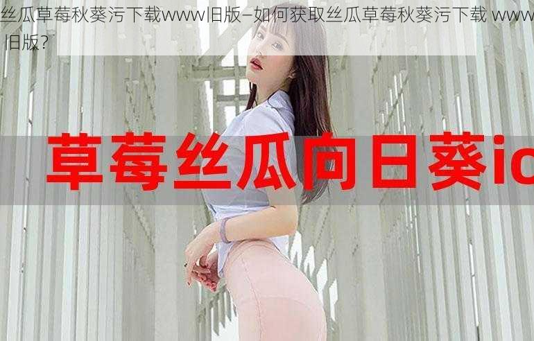 丝瓜草莓秋葵污下载www旧版—如何获取丝瓜草莓秋葵污下载 www 旧版？