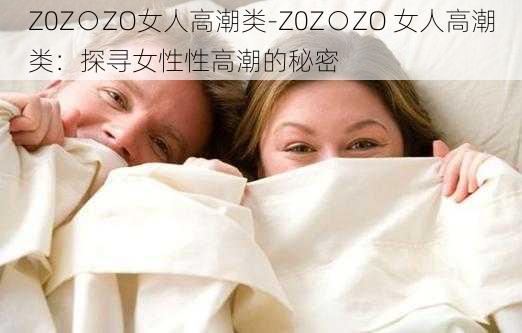 Z0Z○ZO女人高潮类-Z0Z○ZO 女人高潮类：探寻女性性高潮的秘密