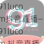 91lucom抖音直播—91lucom 抖音直播：是色情直播还是合法娱乐？