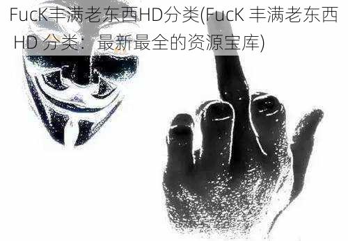 FucK丰满老东西HD分类(FucK 丰满老东西 HD 分类：最新最全的资源宝库)