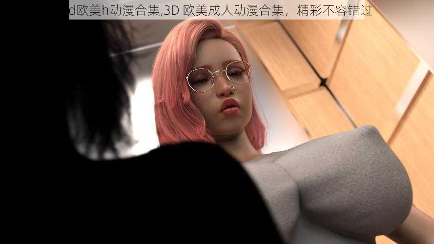 3d欧美h动漫合集,3D 欧美成人动漫合集，精彩不容错过