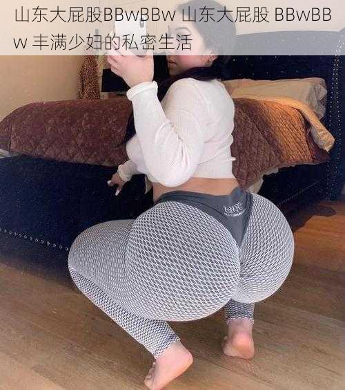 山东大屁股BBwBBw 山东大屁股 BBwBBw 丰满少妇的私密生活