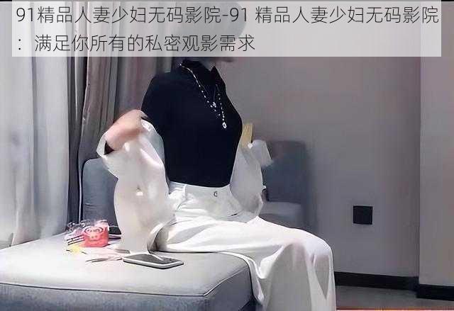 91精品人妻少妇无码影院-91 精品人妻少妇无码影院：满足你所有的私密观影需求