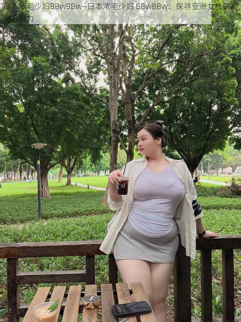 日本浓毛少妇BBwBBw—日本浓毛少妇 BBwBBw：探寻亚洲女性的美丽与魅力