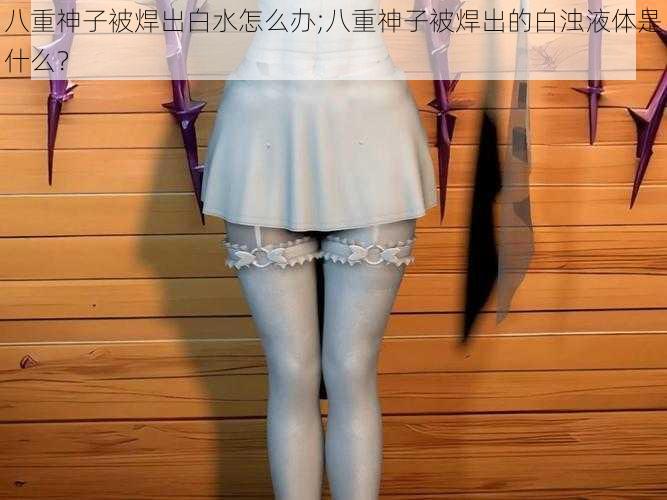 八重神子被焊出白水怎么办;八重神子被焊出的白浊液体是什么？