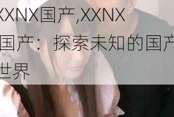 XXNX国产,XXNX 国产：探索未知的国产世界