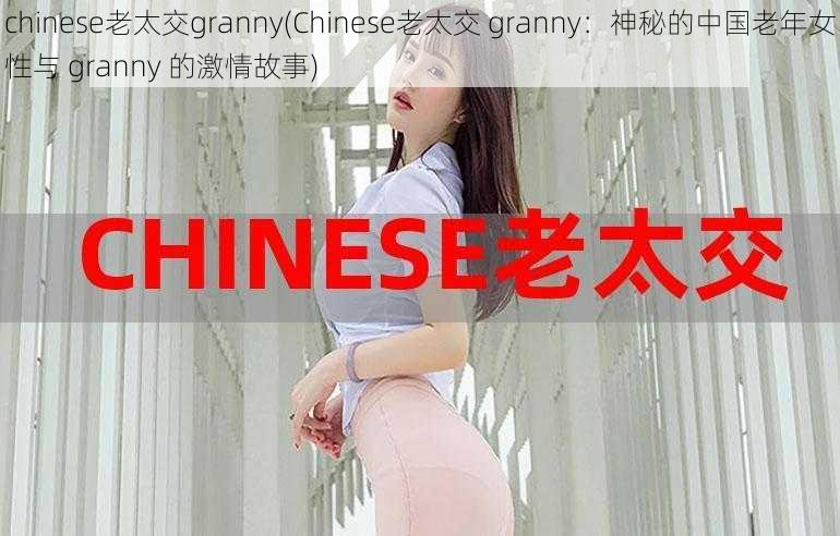 chinese老太交granny(Chinese老太交 granny：神秘的中国老年女性与 granny 的激情故事)