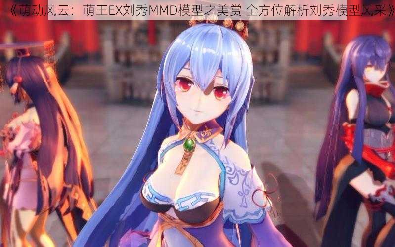 《萌动风云：萌王EX刘秀MMD模型之美赏 全方位解析刘秀模型风采》