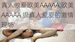 真人做爰欧美AAAAA,欧美AAAAA 级真人爱爱的激情现场