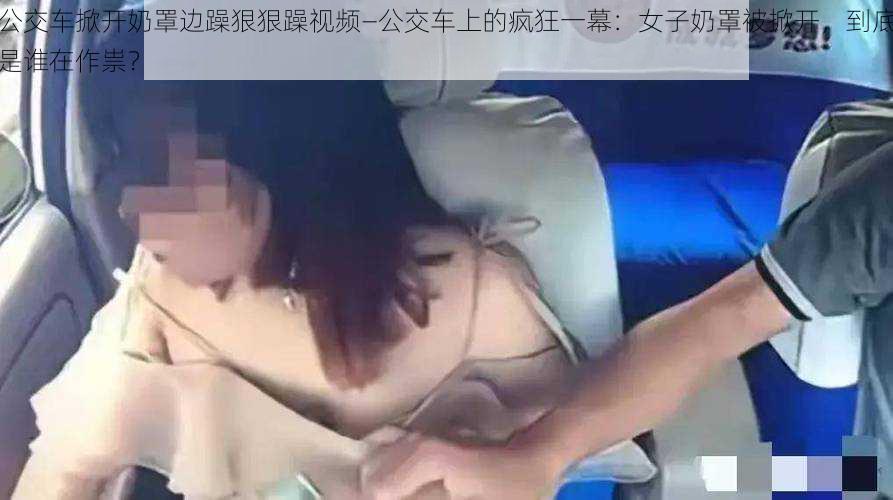 公交车掀开奶罩边躁狠狠躁视频—公交车上的疯狂一幕：女子奶罩被掀开，到底是谁在作祟？