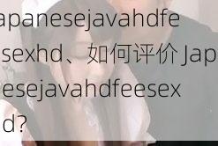 japanesejavahdfeesexhd、如何评价 Japanesejavahdfeesexhd？