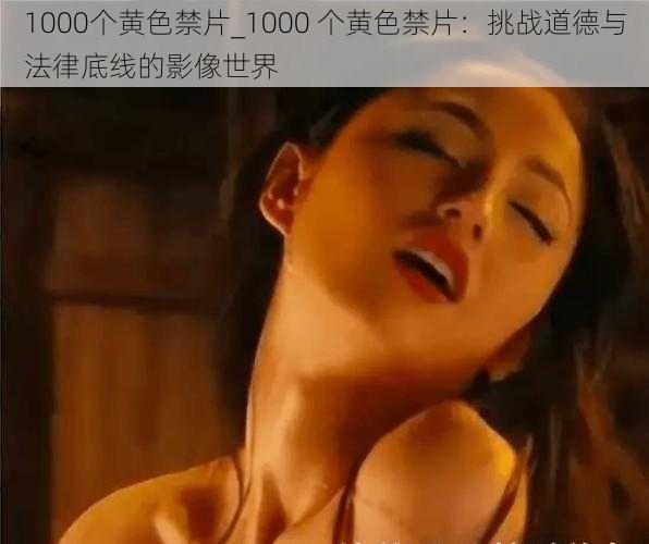 1000个黄色禁片_1000 个黄色禁片：挑战道德与法律底线的影像世界