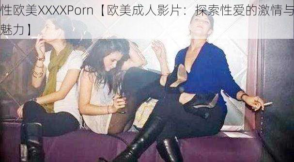 性欧美XXXXPorn【欧美成人影片：探索性爱的激情与魅力】